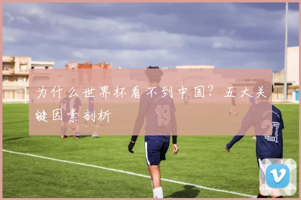 为什么世界杯看不到中国？五大关键因素剖析