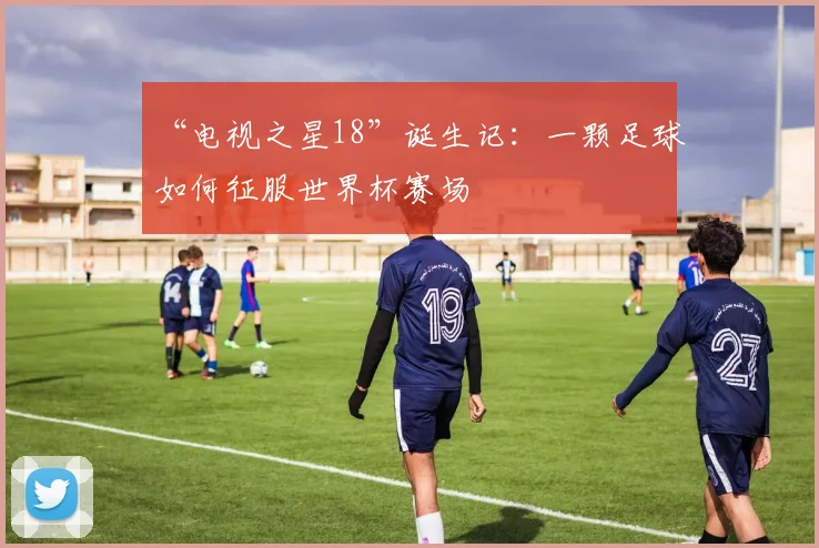“电视之星18”诞生记：一颗足球如何征服世界杯赛场