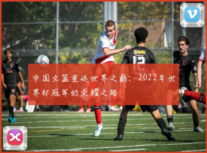 中国女篮重返世界之巅：2022年世界杯冠军的荣耀之路