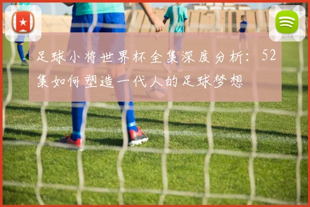 足球小将世界杯全集深度分析：52集如何塑造一代人的足球梦想